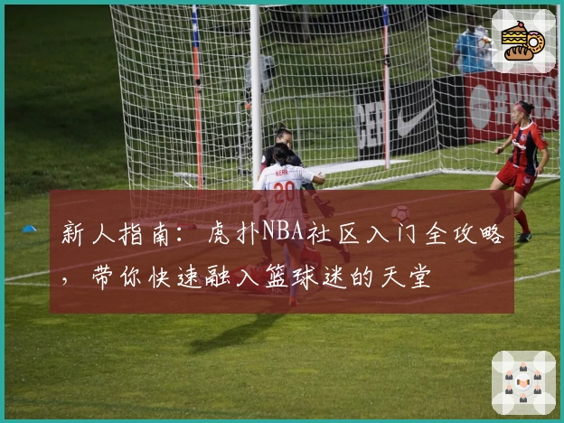新人指南：虎扑NBA社区入门全攻略，带你快速融入篮球迷的天堂