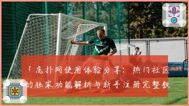「虎扑网使用体验分享：热门社区的独家功能解析与新手注册完整教程」