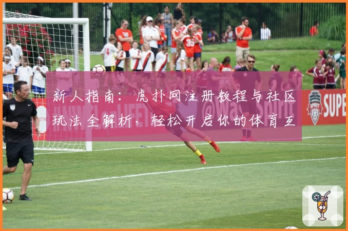 新人指南：虎扑网注册教程与社区玩法全解析，轻松开启你的体育互动之旅