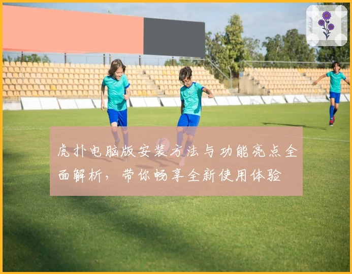 虎扑电脑版安装方法与功能亮点全面解析，带你畅享全新使用体验