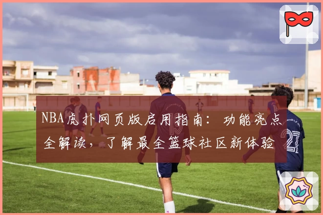 NBA虎扑网页版启用指南：功能亮点全解读，了解最全篮球社区新体验