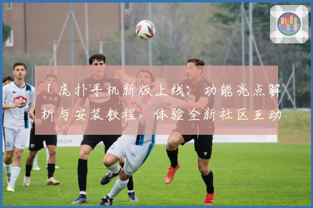 「虎扑手机新版上线：功能亮点解析与安装教程，体验全新社区互动乐趣」