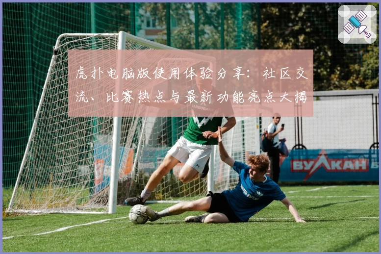 虎扑电脑版使用体验分享：社区交流、比赛热点与最新功能亮点大揭密