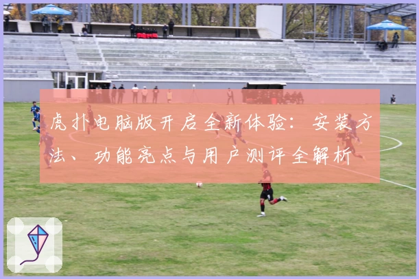 虎扑电脑版开启全新体验：安装方法、功能亮点与用户测评全解析