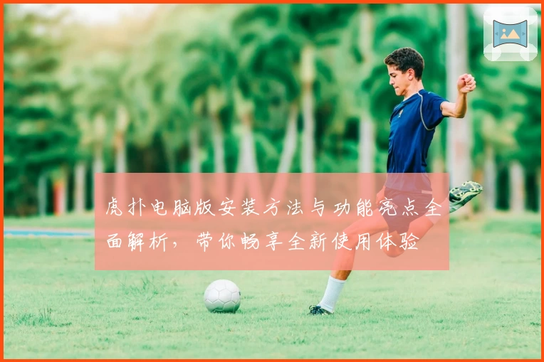 虎扑电脑版安装方法与功能亮点全面解析,带你畅享全新使用体验