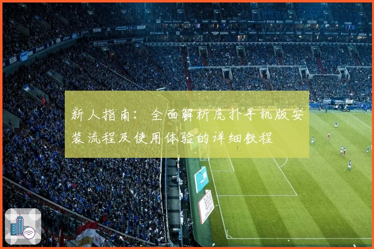 新人指南：全面解析虎扑手机版安装流程及使用体验的详细教程