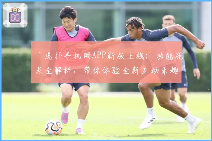 「虎扑手机网APP新版上线：功能亮点全解析，带你体验全新互动乐趣」