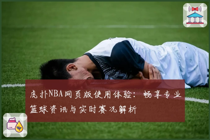 虎扑NBA网页版使用体验：畅享专业篮球资讯与实时赛况解析