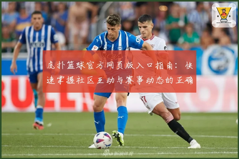 虎扑篮球官方网页版入口指南：快速掌握社区互动与赛事动态的正确打开方式