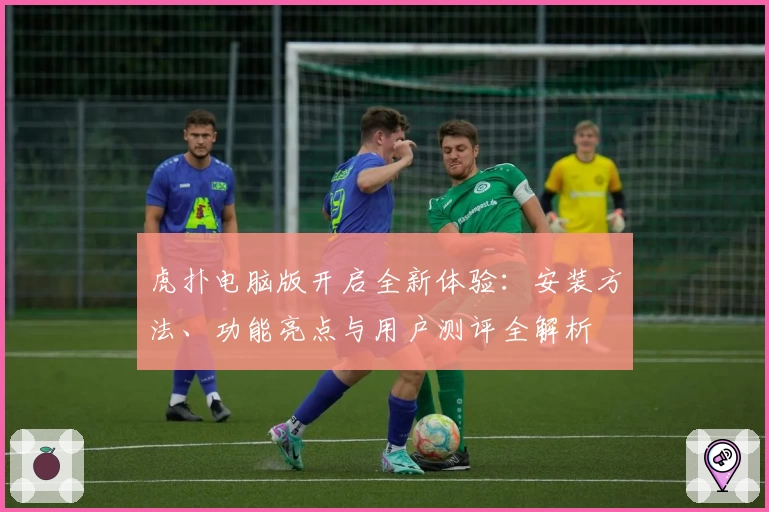虎扑电脑版开启全新体验：安装方法、功能亮点与用户测评全解析
