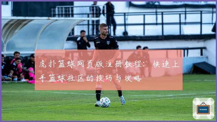 虎扑篮球网页版注册教程：快速上手篮球社区的技巧与攻略