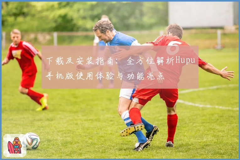 下载及安装指南：全方位解析Hupu手机版使用体验与功能亮点
