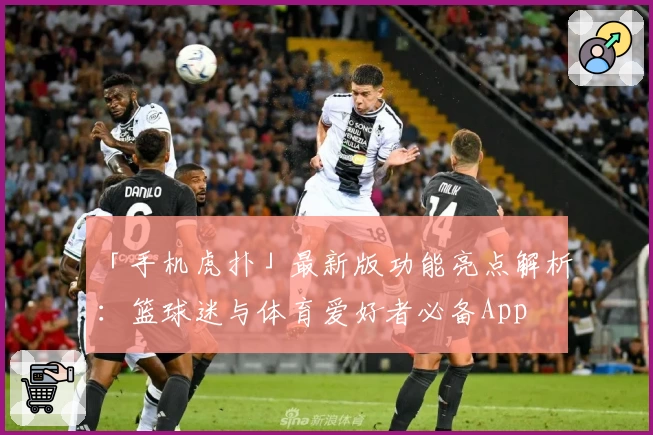 「手机虎扑」最新版功能亮点解析：篮球迷与体育爱好者必备App