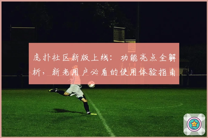 虎扑社区新版上线：功能亮点全解析，新老用户必看的使用体验指南