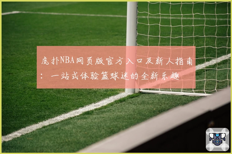 虎扑NBA网页版官方入口及新人指南：一站式体验篮球迷的全新乐趣