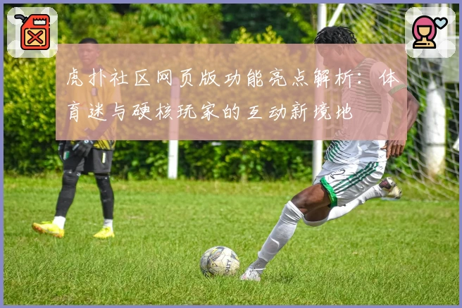 虎扑社区网页版功能亮点解析：体育迷与硬核玩家的互动新境地