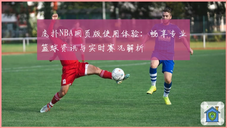虎扑NBA网页版使用体验：畅享专业篮球资讯与实时赛况解析