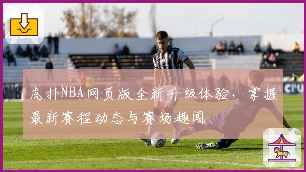 虎扑NBA网页版全新升级体验,掌握最新赛程动态与赛场趣闻