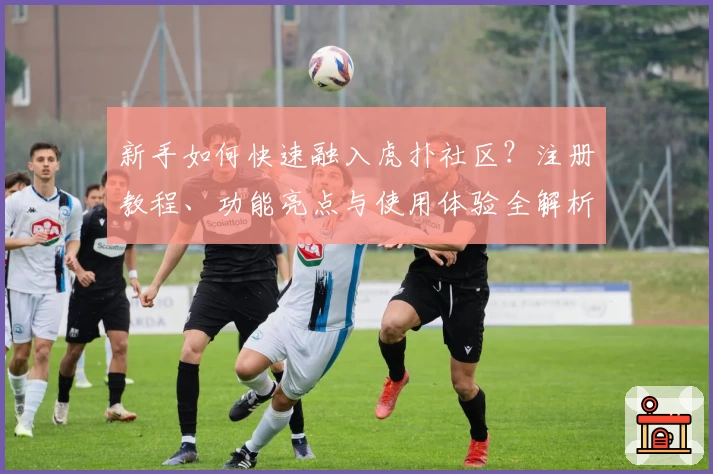 新手如何快速融入虎扑社区?注册教程、功能亮点与使用体验全解析