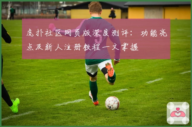 虎扑社区网页版深度测评：功能亮点及新人注册教程一文掌握