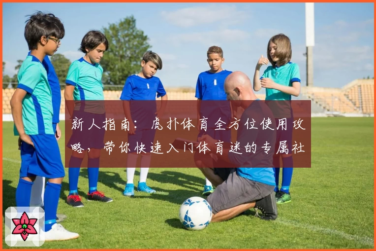 新人指南:虎扑体育全方位使用攻略,带你快速入门体育迷的专属社区