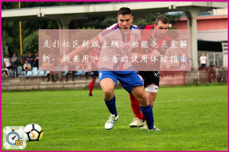虎扑社区新版上线：功能亮点全解析，新老用户必看的使用体验指南