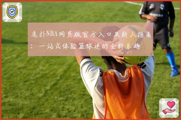 虎扑NBA网页版官方入口及新人指南：一站式体验篮球迷的全新乐趣