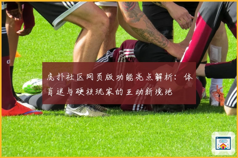 虎扑社区网页版功能亮点解析:体育迷与硬核玩家的互动新境地