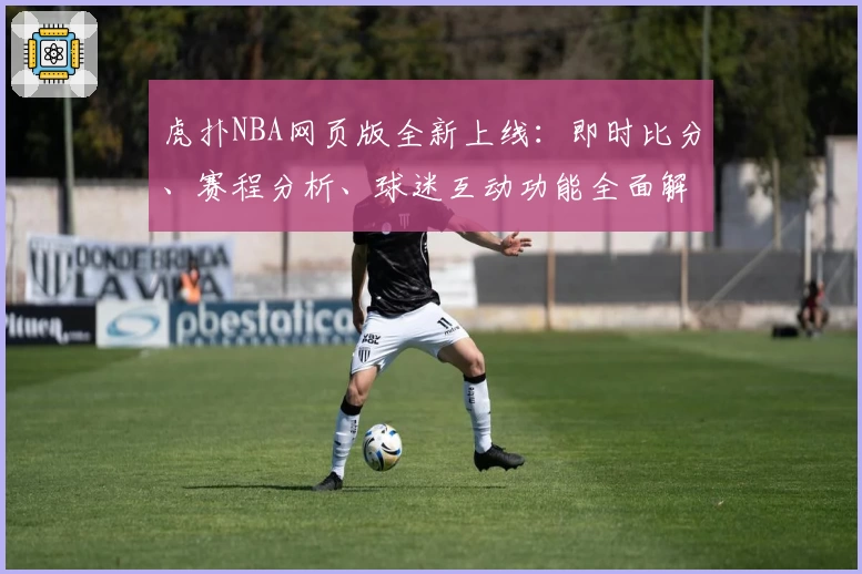 虎扑NBA网页版全新上线：即时比分、赛程分析、球迷互动功能全面解析