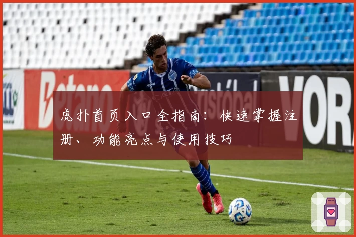 虎扑首页入口全指南：快速掌握注册、功能亮点与使用技巧